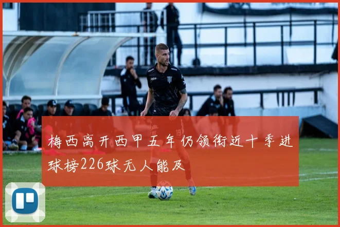 梅西离开西甲五年仍领衔近十季进球榜226球无人能及