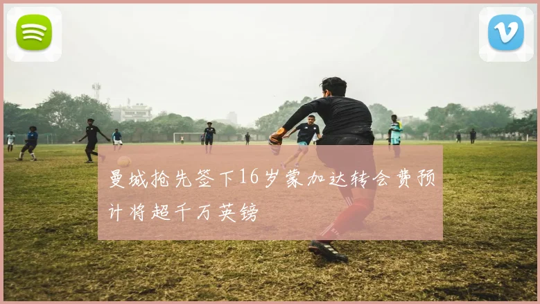 曼城抢先签下16岁蒙加达转会费预计将超千万英镑