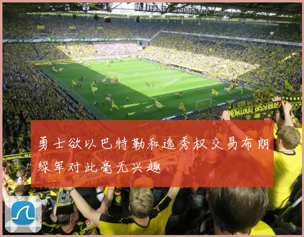 勇士欲以巴特勒和选秀权交易布朗绿军对此毫无兴趣