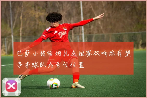 巴萨小将哈姆扎友谊赛双响炮有望争夺球队九号位位置