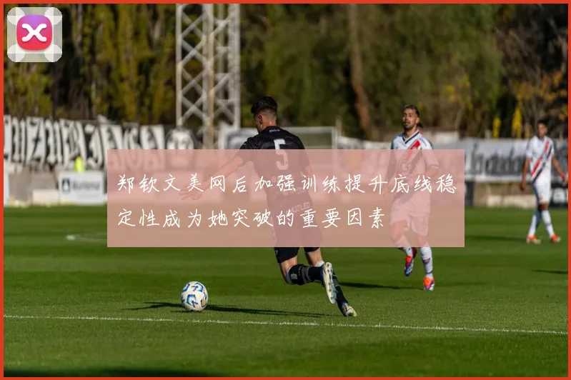 郑钦文美网后加强训练提升底线稳定性成为她突破的重要因素