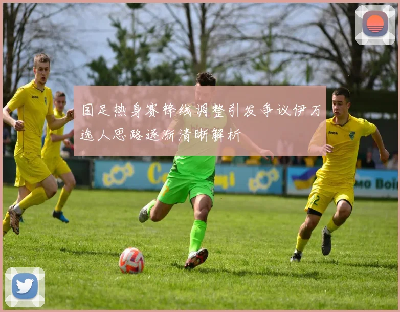 国足热身赛锋线调整引发争议伊万选人思路逐渐清晰解析