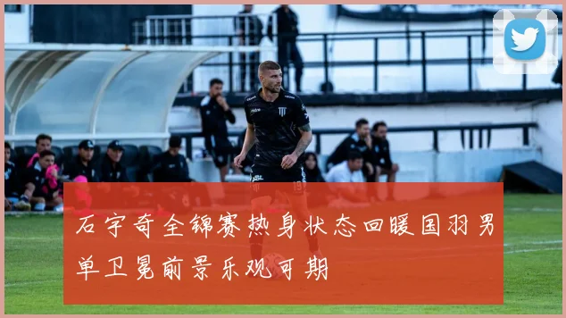 石宇奇全锦赛热身状态回暖国羽男单卫冕前景乐观可期
