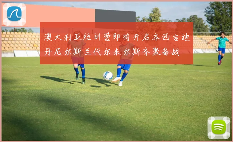 澳大利亚短训营即将开启本西吉迪丹尼尔斯兰代尔米尔斯齐聚备战