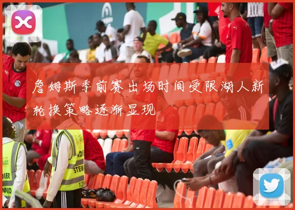 詹姆斯季前赛出场时间受限湖人新轮换策略逐渐显现